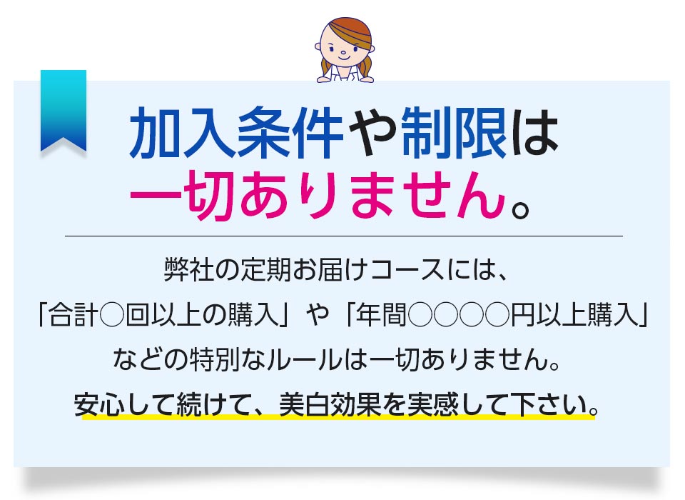 加入条件や制限は一切ありません。 弊社の定期お届けコースには、「合計○回以上の購入」や「年間○○○○円以上の購入」などの特別なルールは一切ありません。安心して続けて、美白効果を実感してください。