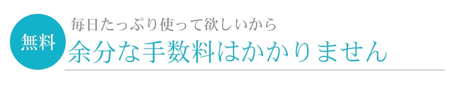 無料 毎日たっぷり使って欲しいから 余分な手数料はかかりません